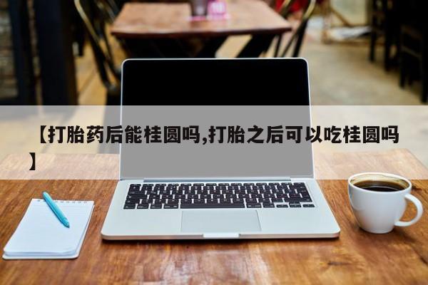 最便宜的打胎药的私人微信【打胎药后能桂圆吗,打胎之后可以吃桂圆吗】