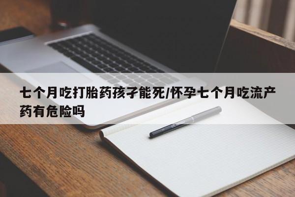 最便宜的打胎药的私人微信七个月吃打胎药孩孑能死/怀孕七个月吃流产药有危险吗