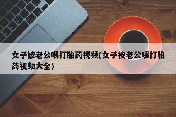 最便宜的打胎药的私人微信女子被老公喂打胎药视频(女子被老公喂打胎药视频大全)