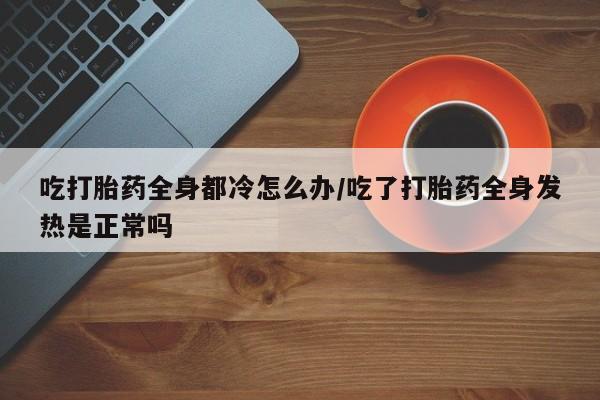 最便宜的打胎药的私人微信吃打胎药全身都冷怎么办/吃了打胎药全身发热是正常吗