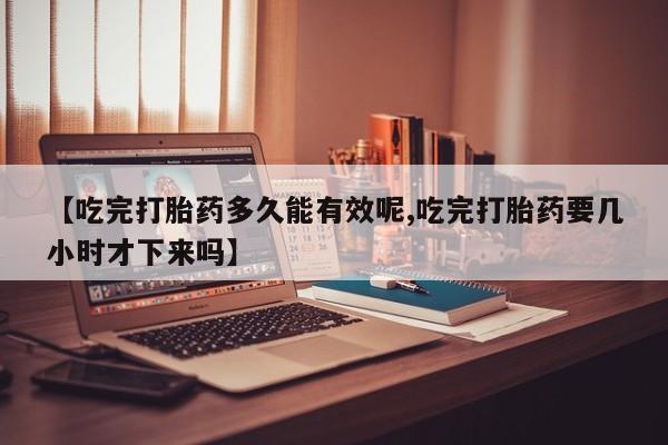 最便宜的打胎药的私人微信【吃完打胎药多久能有效呢,吃完打胎药要几小时才下来吗】