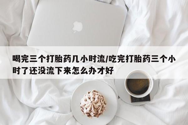 最便宜的打胎药的私人微信喝完三个打胎药几小时流/吃完打胎药三个小时了还没流下来怎么办才好
