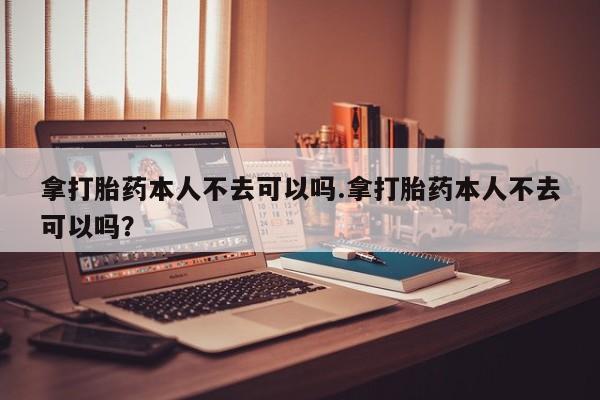 最便宜的打胎药的私人微信拿打胎药本人不去可以吗.拿打胎药本人不去可以吗?