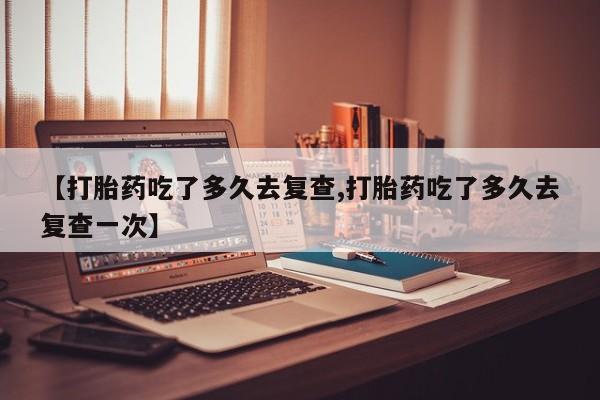 最便宜的打胎药的私人微信【打胎药吃了多久去复查,打胎药吃了多久去复查一次】