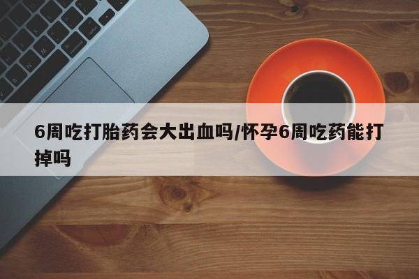 最便宜的打胎药的私人微信6周吃打胎药会大出血吗/怀孕6周吃药能打掉吗