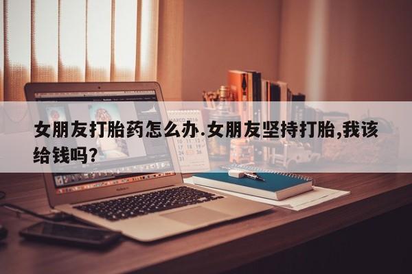 最便宜的打胎药的私人微信女朋友打胎药怎么办.女朋友坚持打胎,我该给钱吗？