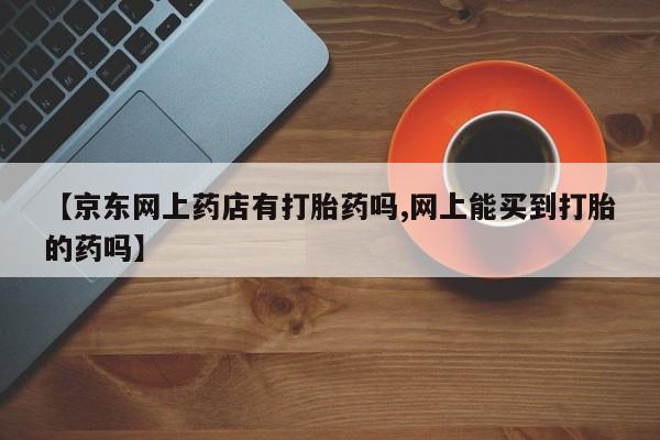 最便宜的打胎药的私人微信【京东网上药店有打胎药吗,网上能买到打胎的药吗】