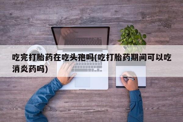 最便宜的打胎药的私人微信吃完打胎药在吃头孢吗(吃打胎药期间可以吃消炎药吗)