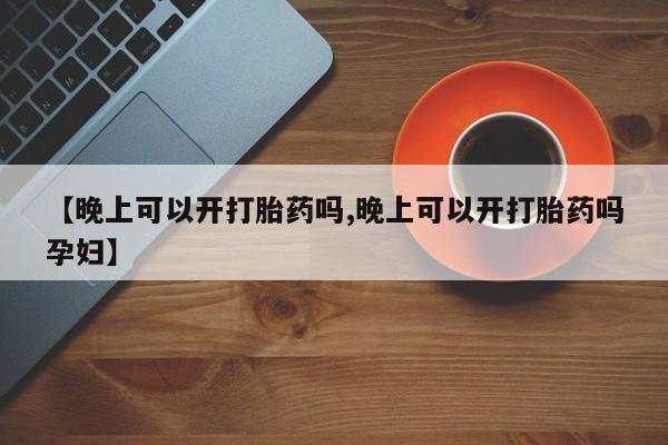 最便宜的打胎药的私人微信【晚上可以开打胎药吗,晚上可以开打胎药吗孕妇】