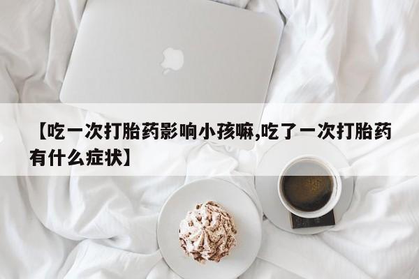 最便宜的打胎药的私人微信【吃一次打胎药影响小孩嘛,吃了一次打胎药有什么症状】