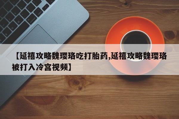 最便宜的打胎药的私人微信【延禧攻略魏璎珞吃打胎药,延禧攻略魏璎珞被打入冷宫视频】