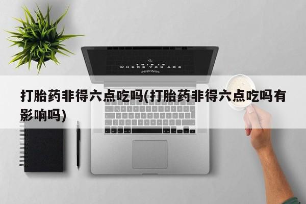 最便宜的打胎药的私人微信打胎药非得六点吃吗(打胎药非得六点吃吗有影响吗)