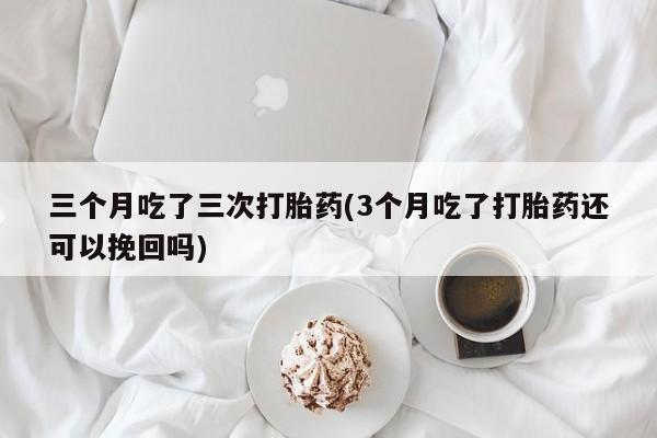 最便宜的打胎药的私人微信三个月吃了三次打胎药(3个月吃了打胎药还可以挽回吗)
