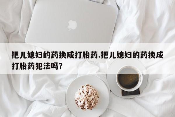 最便宜的打胎药的私人微信把儿媳妇的药换成打胎药.把儿媳妇的药换成打胎药犯法吗?