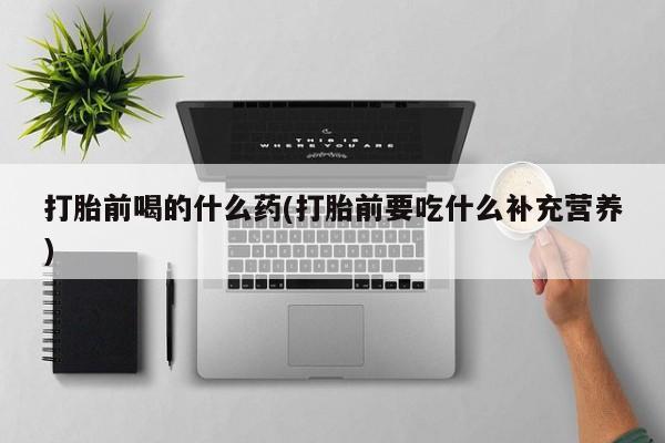最便宜的打胎药的私人微信打胎前喝的什么药(打胎前要吃什么补充营养)