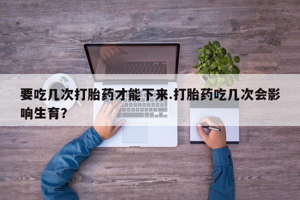最便宜的打胎药的私人微信要吃几次打胎药才能下来.打胎药吃几次会影响生育？