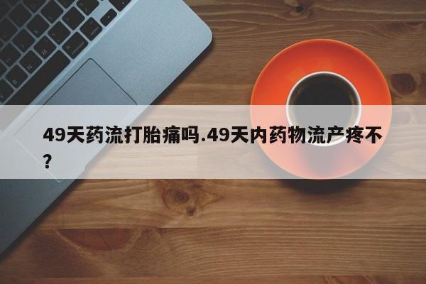 最便宜的打胎药的私人微信49天药流打胎痛吗.49天内药物流产疼不？