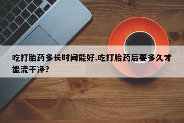 最便宜的打胎药的私人微信吃打胎药多长时间能好.吃打胎药后要多久才能流干净？