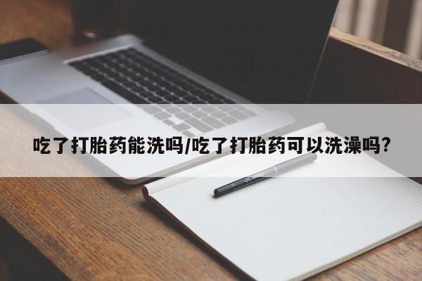 最便宜的打胎药的私人微信吃了打胎药能洗吗/吃了打胎药可以洗澡吗?