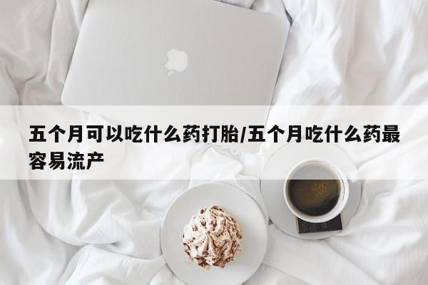 最便宜的打胎药的私人微信五个月可以吃什么药打胎/五个月吃什么药最容易流产