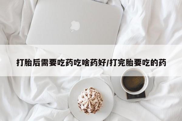 最便宜的打胎药的私人微信打胎后需要吃药吃啥药好/打完胎要吃的药