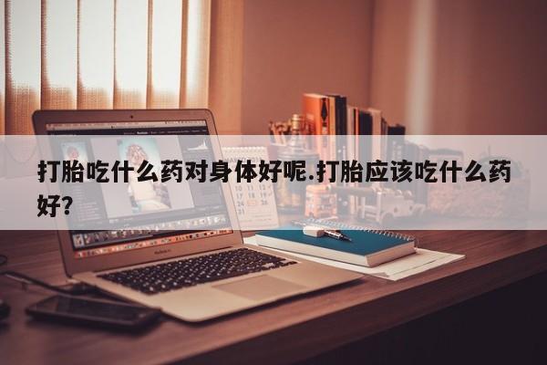 最便宜的打胎药的私人微信打胎吃什么药对身体好呢.打胎应该吃什么药好？
