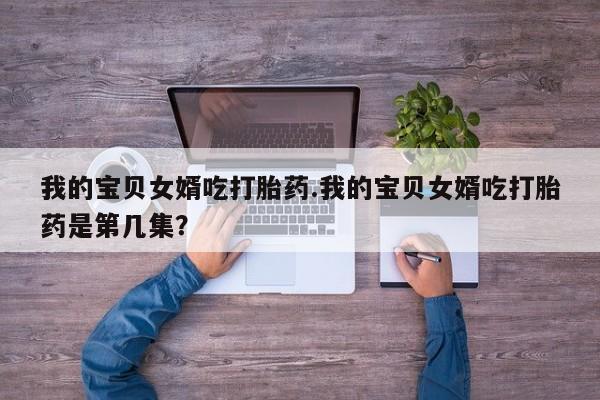 最便宜的打胎药的私人微信我的宝贝女婿吃打胎药.我的宝贝女婿吃打胎药是第几集？