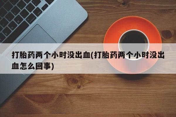 最便宜的打胎药的私人微信打胎药两个小时没出血(打胎药两个小时没出血怎么回事)