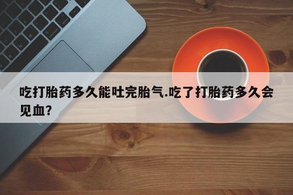 最便宜的打胎药的私人微信吃打胎药多久能吐完胎气.吃了打胎药多久会见血?