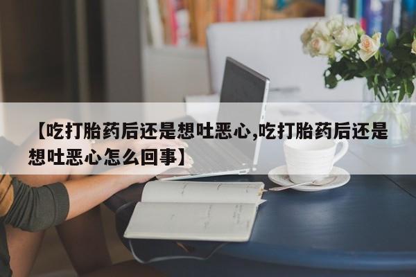 最便宜的打胎药的私人微信【吃打胎药后还是想吐恶心,吃打胎药后还是想吐恶心怎么回事】
