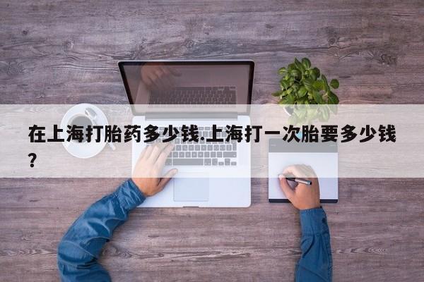 最便宜的打胎药的私人微信在上海打胎药多少钱.上海打一次胎要多少钱？