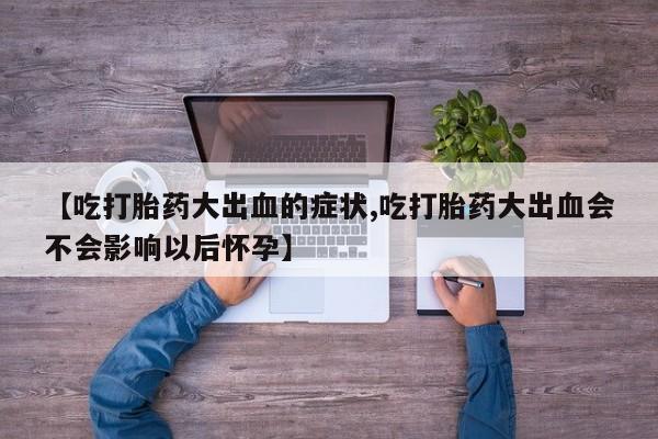 最便宜的打胎药的私人微信【吃打胎药大出血的症状,吃打胎药大出血会不会影响以后怀孕】