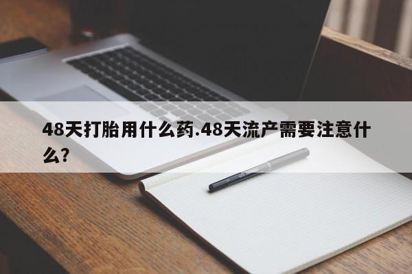 最便宜的打胎药的私人微信48天打胎用什么药.48天流产需要注意什么？