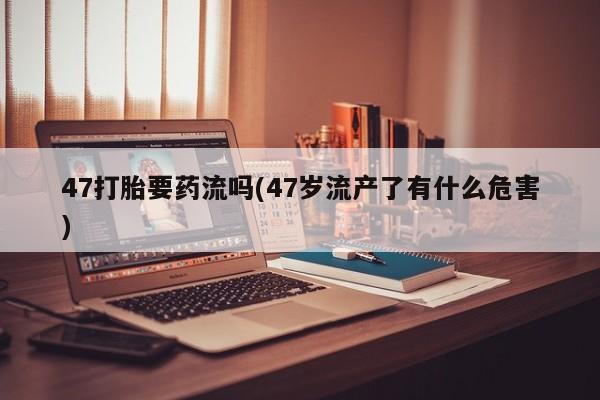 最便宜的打胎药的私人微信47打胎要药流吗(47岁流产了有什么危害)