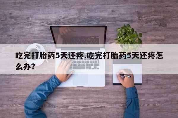 最便宜的打胎药的私人微信吃完打胎药5天还疼.吃完打胎药5天还疼怎么办？