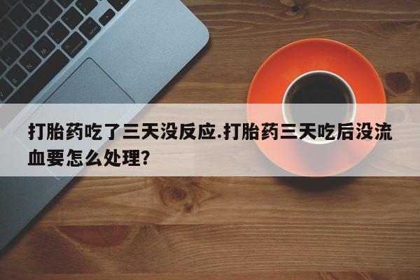 最便宜的打胎药的私人微信打胎药吃了三天没反应.打胎药三天吃后没流血要怎么处理？