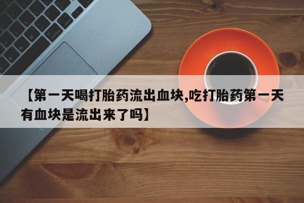 最便宜的打胎药的私人微信【第一天喝打胎药流出血块,吃打胎药第一天有血块是流出来了吗】