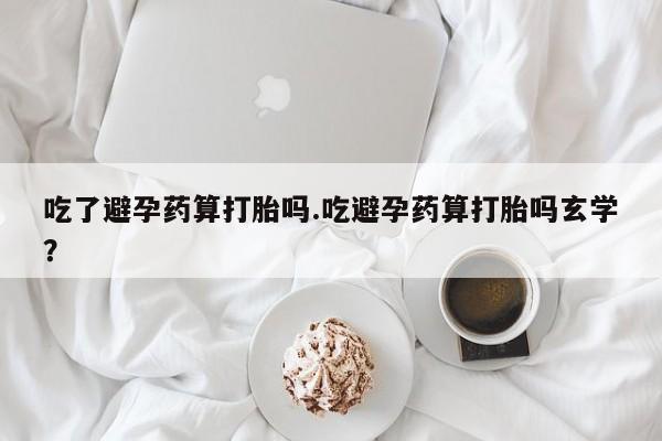 最便宜的打胎药的私人微信吃了避孕药算打胎吗.吃避孕药算打胎吗玄学？