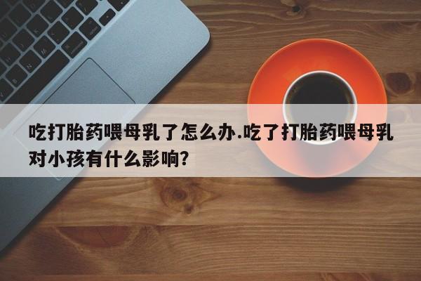 最便宜的打胎药的私人微信吃打胎药喂母乳了怎么办.吃了打胎药喂母乳对小孩有什么影响？
