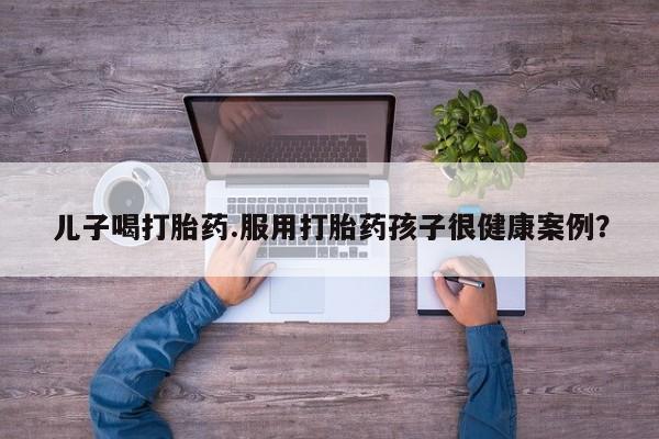 最便宜的打胎药的私人微信儿子喝打胎药.服用打胎药孩子很健康案例？