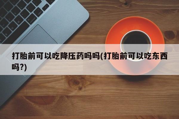最便宜的打胎药的私人微信打胎前可以吃降压药吗吗(打胎前可以吃东西吗?)