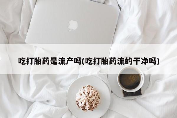 最便宜的打胎药的私人微信吃打胎药是流产吗(吃打胎药流的干净吗)