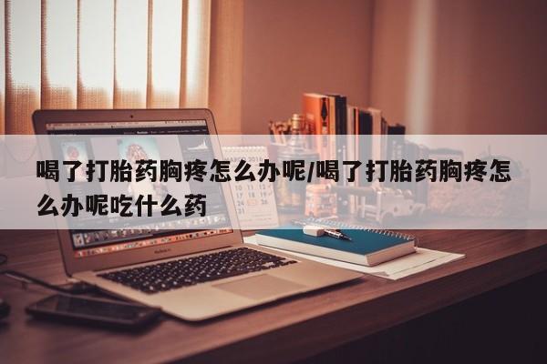最便宜的打胎药的私人微信喝了打胎药胸疼怎么办呢/喝了打胎药胸疼怎么办呢吃什么药