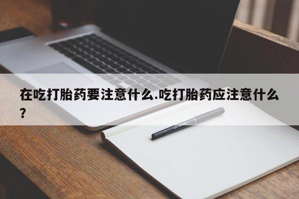 最便宜的打胎药的私人微信在吃打胎药要注意什么.吃打胎药应注意什么？