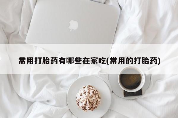 最便宜的打胎药的私人微信常用打胎药有哪些在家吃(常用的打胎药)