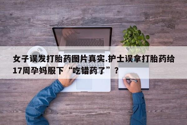 最便宜的打胎药的私人微信女子误发打胎药图片真实.护士误拿打胎药给17周孕妈服下“吃错药了”?