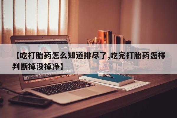 最便宜的打胎药的私人微信【吃打胎药怎么知道排尽了,吃完打胎药怎样判断掉没掉净】