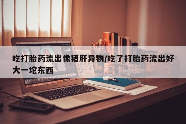 最便宜的打胎药的私人微信吃打胎药流出像猪肝异物/吃了打胎药流出好大一坨东西