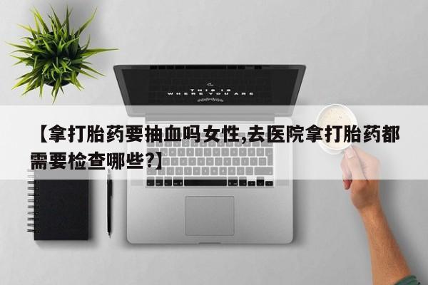 最便宜的打胎药的私人微信【拿打胎药要抽血吗女性,去医院拿打胎药都需要检查哪些?】