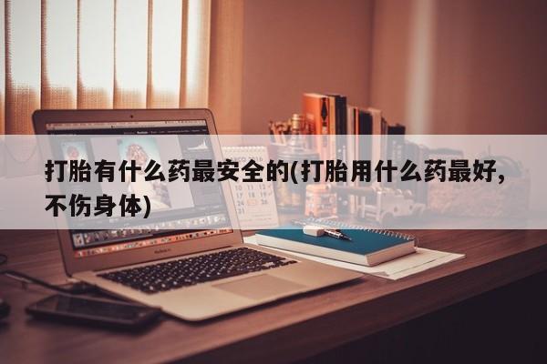 最便宜的打胎药的私人微信打胎有什么药最安全的(打胎用什么药最好,不伤身体)
